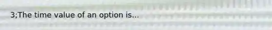 3;The time value of an option is...