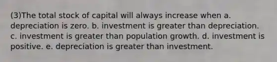 (3)The total stock of capital will always increase when a. depreciation is zero. b. investment is greater than depreciation. c. investment is greater than population growth. d. investment is positive. e. depreciation is greater than investment.