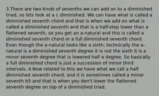 3.There are two kinds of sevenths we can add on to a diminished triad, so lets look at a c diminished. We can have what is called a diminished seventh chord and that is when we add on what is called a diminished seventh and that is a half-step lower than a flattened seventh, so you get an a-natural and this is called a diminished seventh chord or a full diminished seventh chord. Even though the a-natural looks like a sixth; technically the a-natural is a diminished seventh degree it is not the sixth it is a minor seventh degree that is lowered half a degree. So basically a full diminished chord is just a succession of minor third intervals. 4.Now related to this we have what we call a half diminished seventh chord, and it is sometimes called a minor seventh b5 and that is when you don't lower the flattened seventh degree on top of a diminished triad.