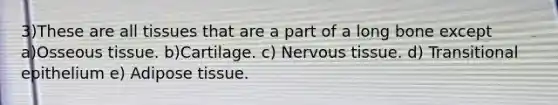 3)These are all tissues that are a part of a long bone except a)Osseous tissue. b)Cartilage. c) <a href='https://www.questionai.com/knowledge/kqA5Ws88nP-nervous-tissue' class='anchor-knowledge'>nervous tissue</a>. d) Transitional epithelium e) Adipose tissue.