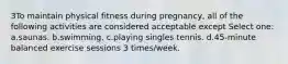 3To maintain physical fitness during pregnancy, all of the following activities are considered acceptable except Select one: a.saunas. b.swimming. c.playing singles tennis. d.45-minute balanced exercise sessions 3 times/week.