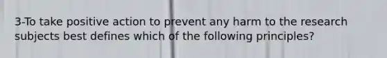 3-To take positive action to prevent any harm to the research subjects best defines which of the following principles?