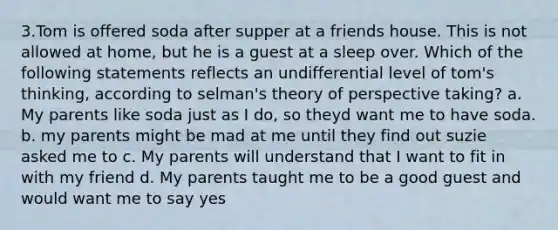 3.Tom is offered soda after supper at a friends house. This is not allowed at home, but he is a guest at a sleep over. Which of the following statements reflects an undifferential level of tom's thinking, according to selman's theory of perspective taking? a. My parents like soda just as I do, so theyd want me to have soda. b. my parents might be mad at me until they find out suzie asked me to c. My parents will understand that I want to fit in with my friend d. My parents taught me to be a good guest and would want me to say yes