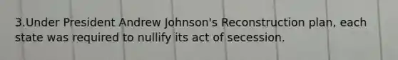 3.Under President Andrew Johnson's Reconstruction plan, each state was required to nullify its act of secession.