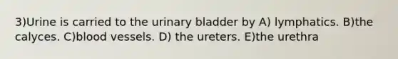 3)Urine is carried to the urinary bladder by A) lymphatics. B)the calyces. C)blood vessels. D) the ureters. E)the urethra