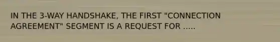 IN THE 3-WAY HANDSHAKE, THE FIRST "CONNECTION AGREEMENT" SEGMENT IS A REQUEST FOR .....