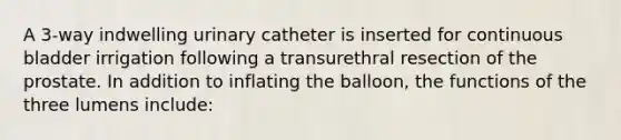 A 3-way indwelling urinary catheter is inserted for continuous bladder irrigation following a transurethral resection of the prostate. In addition to inflating the balloon, the functions of the three lumens include: