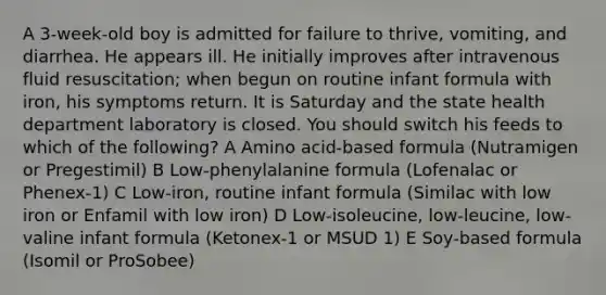 A 3-week-old boy is admitted for failure to thrive, vomiting, and diarrhea. He appears ill. He initially improves after intravenous fluid resuscitation; when begun on routine infant formula with iron, his symptoms return. It is Saturday and the state health department laboratory is closed. You should switch his feeds to which of the following? A Amino acid-based formula (Nutramigen or Pregestimil) B Low-phenylalanine formula (Lofenalac or Phenex-1) C Low-iron, routine infant formula (Similac with low iron or Enfamil with low iron) D Low-isoleucine, low-leucine, low-valine infant formula (Ketonex-1 or MSUD 1) E Soy-based formula (Isomil or ProSobee)