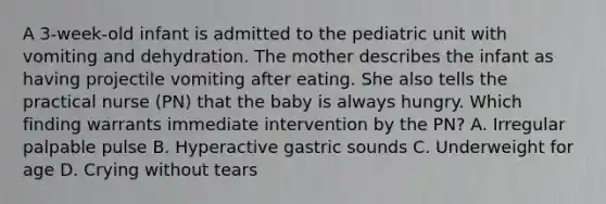 A 3-week-old infant is admitted to the pediatric unit with vomiting and dehydration. The mother describes the infant as having projectile vomiting after eating. She also tells the practical nurse (PN) that the baby is always hungry. Which finding warrants immediate intervention by the PN? A. Irregular palpable pulse B. Hyperactive gastric sounds C. Underweight for age D. Crying without tears