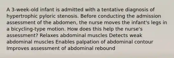 A 3-week-old infant is admitted with a tentative diagnosis of hypertrophic pyloric stenosis. Before conducting the admission assessment of the abdomen, the nurse moves the infant's legs in a bicycling-type motion. How does this help the nurse's assessment? Relaxes abdominal muscles Detects weak abdominal muscles Enables palpation of abdominal contour Improves assessment of abdominal rebound