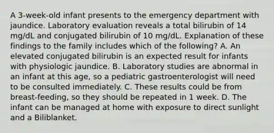 A 3-week-old infant presents to the emergency department with jaundice. Laboratory evaluation reveals a total bilirubin of 14 mg/dL and conjugated bilirubin of 10 mg/dL. Explanation of these findings to the family includes which of the following? A. An elevated conjugated bilirubin is an expected result for infants with physiologic jaundice. B. Laboratory studies are abnormal in an infant at this age, so a pediatric gastroenterologist will need to be consulted immediately. C. These results could be from breast-feeding, so they should be repeated in 1 week. D. The infant can be managed at home with exposure to direct sunlight and a Biliblanket.