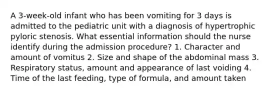 A 3-week-old infant who has been vomiting for 3 days is admitted to the pediatric unit with a diagnosis of hypertrophic pyloric stenosis. What essential information should the nurse identify during the admission procedure? 1. Character and amount of vomitus 2. Size and shape of the abdominal mass 3. Respiratory status, amount and appearance of last voiding 4. Time of the last feeding, type of formula, and amount taken