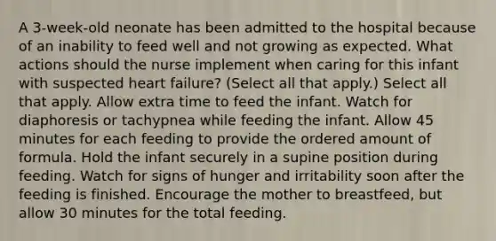 A 3-week-old neonate has been admitted to the hospital because of an inability to feed well and not growing as expected. What actions should the nurse implement when caring for this infant with suspected heart failure? (Select all that apply.) Select all that apply. Allow extra time to feed the infant. Watch for diaphoresis or tachypnea while feeding the infant. Allow 45 minutes for each feeding to provide the ordered amount of formula. Hold the infant securely in a supine position during feeding. Watch for signs of hunger and irritability soon after the feeding is finished. Encourage the mother to breastfeed, but allow 30 minutes for the total feeding.