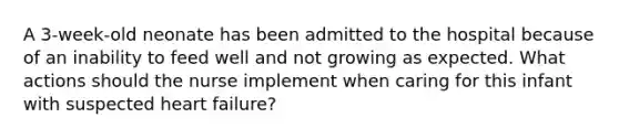 A 3-week-old neonate has been admitted to the hospital because of an inability to feed well and not growing as expected. What actions should the nurse implement when caring for this infant with suspected heart failure?