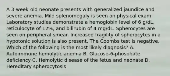 A 3-week-old neonate presents with generalized jaundice and severe anemia. Mild splenomegaly is seen on physical exam. Laboratory studies demonstrate a hemoglobin level of 6 g/dL, reticulocyte of 12%, and bilirubin of 4 mg/dL. Spherocytes are seen on peripheral smear. Increased fragility of spherocytes in a hypotonic solution is also present. The Coombs test is negative. Which of the following is the most likely diagnosis? A. Autoimmune hemolytic anemia B. Glucose-6-phosphate deficiency C. Hemolytic disease of the fetus and neonate D. Hereditary spherocytosis