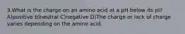 3.What is the charge on an amino acid at a pH below its pI? A)positive b)neutral C)negative D)The charge or lack of charge varies depending on the amino acid.