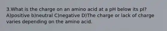 3.What is the charge on an amino acid at a pH below its pI? A)positive b)neutral C)negative D)The charge or lack of charge varies depending on the amino acid.