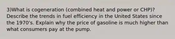 3)What is cogeneration (combined heat and power or CHP)? Describe the trends in fuel efficiency in the United States since the 1970's. Explain why the price of gasoline is much higher than what consumers pay at the pump.