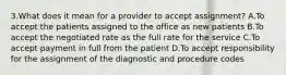 3.What does it mean for a provider to accept assignment? A.To accept the patients assigned to the office as new patients B.To accept the negotiated rate as the full rate for the service C.To accept payment in full from the patient D.To accept responsibility for the assignment of the diagnostic and procedure codes