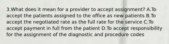 3.What does it mean for a provider to accept assignment? A.To accept the patients assigned to the office as new patients B.To accept the negotiated rate as the full rate for the service C.To accept payment in full from the patient D.To accept responsibility for the assignment of the diagnostic and procedure codes