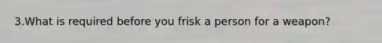 3.What is required before you frisk a person for a weapon?