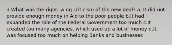 3.What was the right- wing criticism of the new deal? a. It did not provide enough money in Aid to the poor people b.It had expanded the role of the Federal Government too much c.It created too many agencies, which used up a lot of money d.It was focused too much on helping Banks and businesses