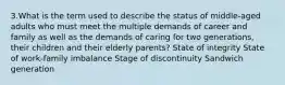 3.What is the term used to describe the status of middle-aged adults who must meet the multiple demands of career and family as well as the demands of caring for two generations, their children and their elderly parents? State of integrity State of work-family imbalance Stage of discontinuity Sandwich generation