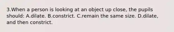 3.When a person is looking at an object up close, the pupils should: A.dilate. B.constrict. C.remain the same size. D.dilate, and then constrict.