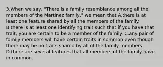 3.When we say, "There is a family resemblance among all the members of the Martinez family," we mean that A.there is at least one feature shared by all the members of the family. B.there is at least one identifying trait such that if you have that trait, you are certain to be a member of the family. C.any pair of family members will have certain traits in common even though there may be no traits shared by all of the family members. D.there are several features that all members of the family have in common.