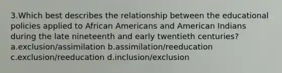 3.Which best describes the relationship between the educational policies applied to <a href='https://www.questionai.com/knowledge/kktT1tbvGH-african-americans' class='anchor-knowledge'>african americans</a> and American Indians during the late nineteenth and early twentieth centuries? a.exclusion/assimilation b.assimilation/reeducation c.exclusion/reeducation d.inclusion/exclusion