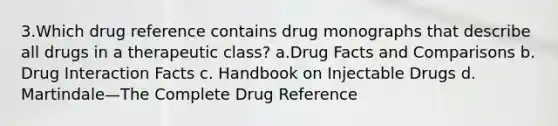 3.Which drug reference contains drug monographs that describe all drugs in a therapeutic class? a.Drug Facts and Comparisons b. Drug Interaction Facts c. Handbook on Injectable Drugs d. Martindale—The Complete Drug Reference