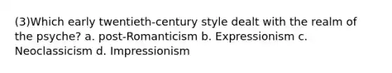 (3)Which early twentieth-century style dealt with the realm of the psyche? a. post-Romanticism b. Expressionism c. Neoclassicism d. Impressionism