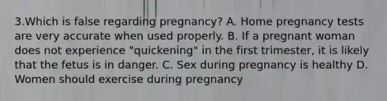 3.Which is false regarding pregnancy? A. Home pregnancy tests are very accurate when used properly. B. If a pregnant woman does not experience "quickening" in the first trimester, it is likely that the fetus is in danger. C. Sex during pregnancy is healthy D. Women should exercise during pregnancy