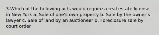 3-Which of the following acts would require a real estate license in New York a. Sale of one's own property b. Sale by the owner's lawyer c. Sale of land by an auctioneer d. Foreclosure sale by court order