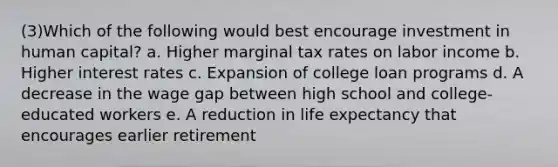 (3)Which of the following would best encourage investment in human capital? a. Higher marginal tax rates on labor income b. Higher interest rates c. Expansion of college loan programs d. A decrease in the wage gap between high school and college-educated workers e. A reduction in life expectancy that encourages earlier retirement