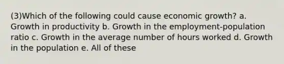 (3)Which of the following could cause economic growth? a. Growth in productivity b. Growth in the employment-population ratio c. Growth in the average number of hours worked d. Growth in the population e. All of these