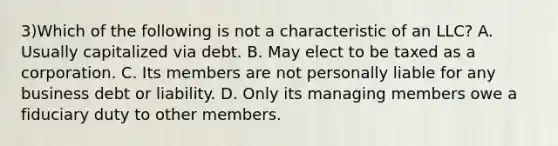 3)Which of the following is not a characteristic of an LLC? A. Usually capitalized via debt. B. May elect to be taxed as a corporation. C. Its members are not personally liable for any business debt or liability. D. Only its managing members owe a fiduciary duty to other members.