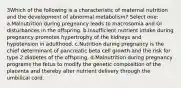 3Which of the following is a characteristic of maternal nutrition and the development of abnormal metabolism? Select one: a.Malnutrition during pregnancy leads to macrosomia and GI disturbances in the offspring. b.Insufficient nutrient intake during pregnancy promotes hypertrophy of the kidneys and hypotension in adulthood. c.Nutrition during pregnancy is the chief determinant of pancreatic beta cell growth and the risk for type 2 diabetes of the offspring. d.Malnutrition during pregnancy programs the fetus to modify the genetic composition of the placenta and thereby alter nutrient delivery through the umbilical cord.