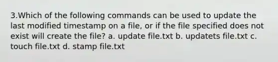 3.Which of the following commands can be used to update the last modified timestamp on a file, or if the file specified does not exist will create the file? a. update file.txt b. updatets file.txt c. touch file.txt d. stamp file.txt