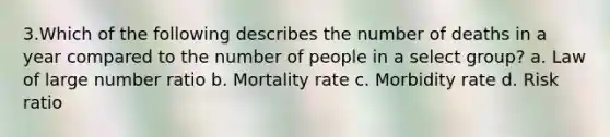 3.Which of the following describes the number of deaths in a year compared to the number of people in a select group? a. Law of large number ratio b. Mortality rate c. Morbidity rate d. Risk ratio