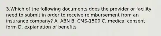 3.Which of the following documents does the provider or facility need to submit in order to receive reimbursement from an insurance company? A. ABN B. CMS-1500 C. medical consent form D. explanation of benefits