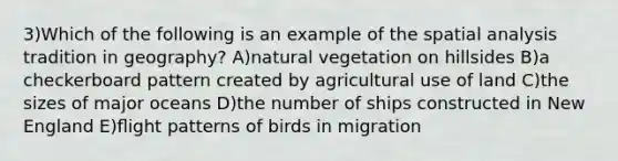 3)Which of the following is an example of the spatial analysis tradition in geography? A)natural vegetation on hillsides B)a checkerboard pattern created by agricultural use of land C)the sizes of major oceans D)the number of ships constructed in New England E)ﬂight patterns of birds in migration