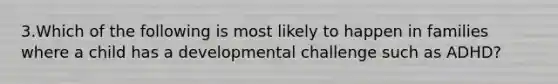 3.Which of the following is most likely to happen in families where a child has a developmental challenge such as ADHD?