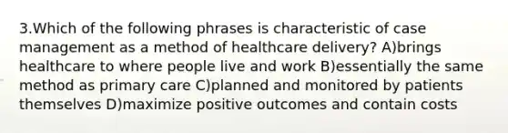 3.Which of the following phrases is characteristic of case management as a method of healthcare delivery? A)brings healthcare to where people live and work B)essentially the same method as primary care C)planned and monitored by patients themselves D)maximize positive outcomes and contain costs