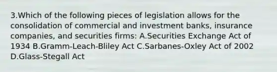 3.Which of the following pieces of legislation allows for the consolidation of commercial and investment banks, insurance companies, and securities firms: A.Securities Exchange Act of 1934 B.Gramm-Leach-Bliley Act C.Sarbanes-Oxley Act of 2002 D.Glass-Stegall Act