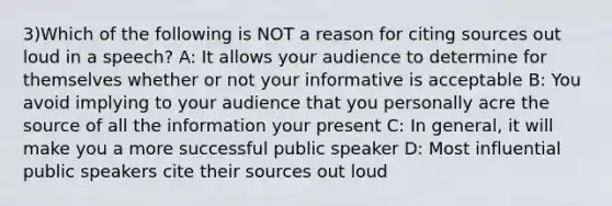 3)Which of the following is NOT a reason for citing sources out loud in a speech? A: It allows your audience to determine for themselves whether or not your informative is acceptable B: You avoid implying to your audience that you personally acre the source of all the information your present C: In general, it will make you a more successful public speaker D: Most influential public speakers cite their sources out loud