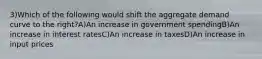 3)Which of the following would shift the aggregate demand curve to the right?A)An increase in government spendingB)An increase in interest ratesC)An increase in taxesD)An increase in input prices