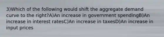 3)Which of the following would shift the aggregate demand curve to the right?A)An increase in government spendingB)An increase in interest ratesC)An increase in taxesD)An increase in input prices