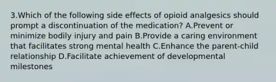 3.Which of the following side effects of opioid analgesics should prompt a discontinuation of the medication? A.Prevent or minimize bodily injury and pain B.Provide a caring environment that facilitates strong mental health C.Enhance the parent-child relationship D.Facilitate achievement of developmental milestones