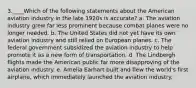 3.____Which of the following statements about the American aviation industry in the late 1920s is accurate? a. The aviation industry grew far less prominent because combat planes were no longer needed. b. The United States did not yet have its own aviation industry and still relied on European planes. c. The federal government subsidized the aviation industry to help promote it as a new form of transportation. d. The Lindbergh flights made the American public far more disapproving of the aviation industry. e. Amelia Earhart built and flew the world's first airplane, which immediately launched the aviation industry.